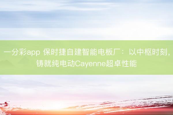 一分彩app 保时捷自建智能电板厂：以中枢时刻，铸就纯电动Cayenne超卓性能
