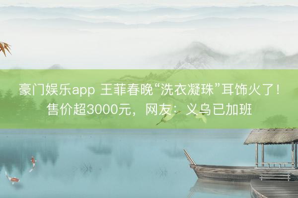 豪门娱乐app 王菲春晚“洗衣凝珠”耳饰火了！售价超3000元，网友：义乌已加班