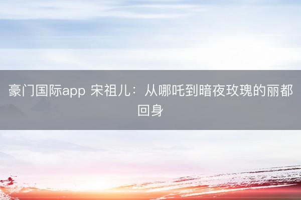 豪门国际app 宋祖儿：从哪吒到暗夜玫瑰的丽都回身