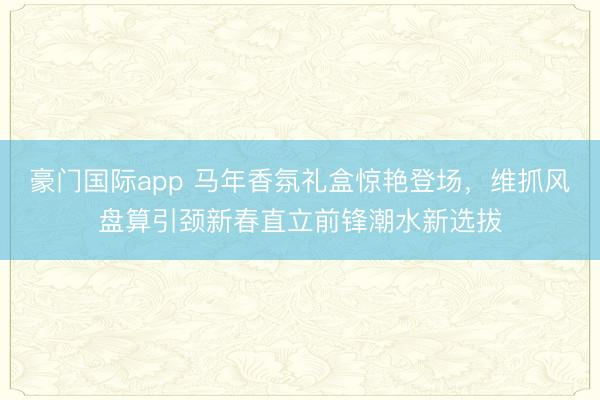 豪门国际app 马年香氛礼盒惊艳登场,维抓风盘算引颈新春直立前锋潮水新选拔