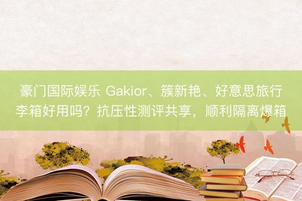 豪门国际娱乐 Gakior、簇新艳、好意思旅行李箱好用吗?抗压性测评共享,顺利隔离爆箱