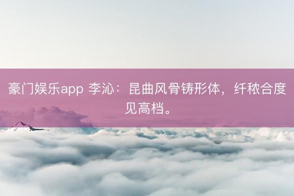 豪门娱乐app 李沁：昆曲风骨铸形体，纤秾合度见高档。