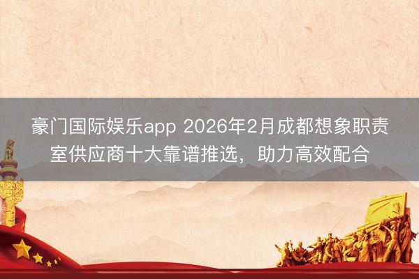 豪门国际娱乐app 2026年2月成都想象职责室供应商十大靠谱推选,助力高效配合
