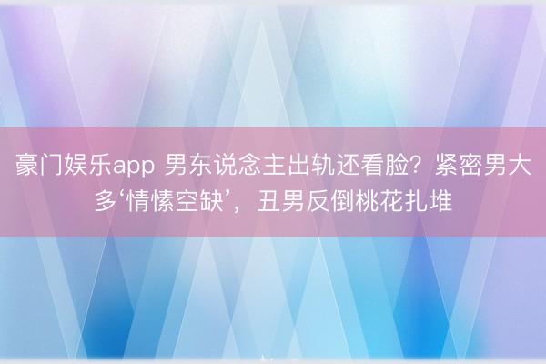 豪门娱乐app 男东说念主出轨还看脸?紧密男大多‘情愫空缺’,丑男反倒桃花扎堆