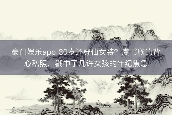 豪门娱乐app 30岁还穿仙女装？虞书欣的背心私照，戳中了几许女孩的年纪焦急
