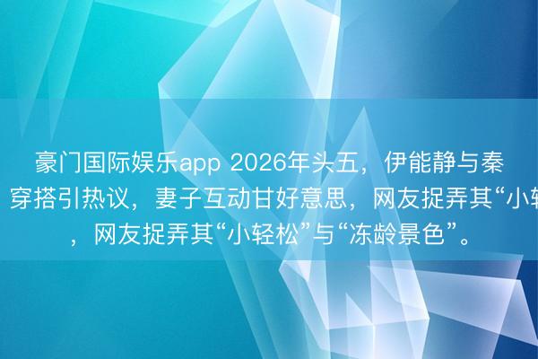 豪门国际娱乐app 2026年头五，伊能静与秦昊在沈阳中街偶遇，穿搭引热议，妻子互动甘好意思，网友捉弄其“小轻松”与“冻龄景色”。