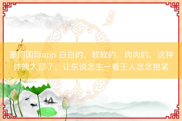豪门国际app 白白的,软软的,肉肉的,这种体魄太顶了,让东说念主一看王人念念抱紧