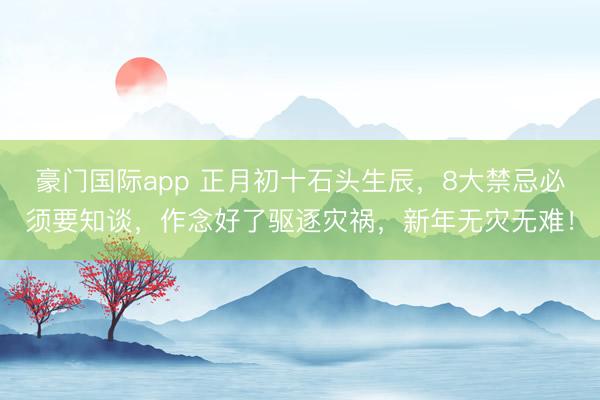 豪门国际app 正月初十石头生辰，8大禁忌必须要知谈，作念好了驱逐灾祸，新年无灾无难！