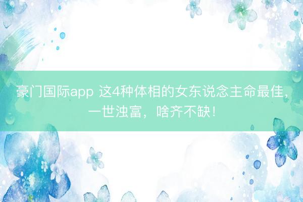 豪门国际app 这4种体相的女东说念主命最佳，一世浊富，啥齐不缺！