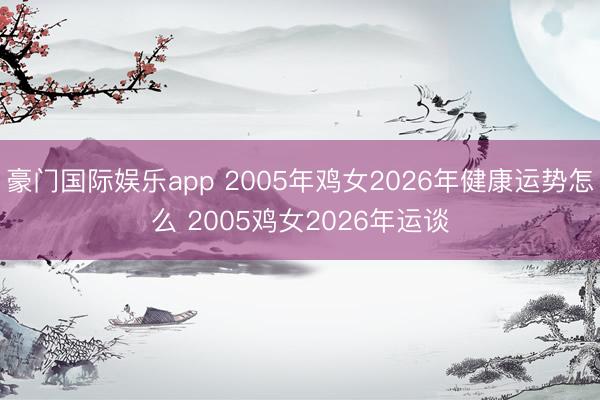 豪门国际娱乐app 2005年鸡女2026年健康运势怎么 2005鸡女2026年运谈