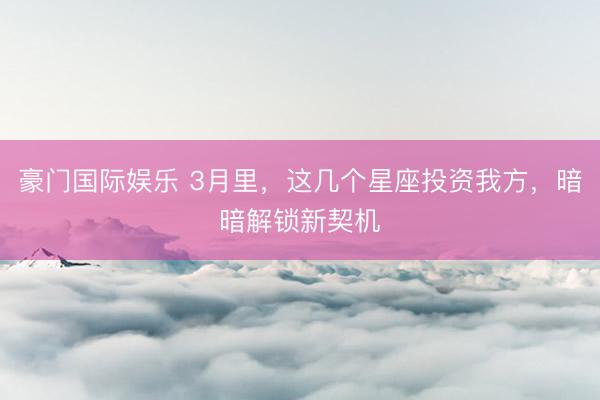 豪门国际娱乐 3月里,这几个星座投资我方,暗暗解锁新契机