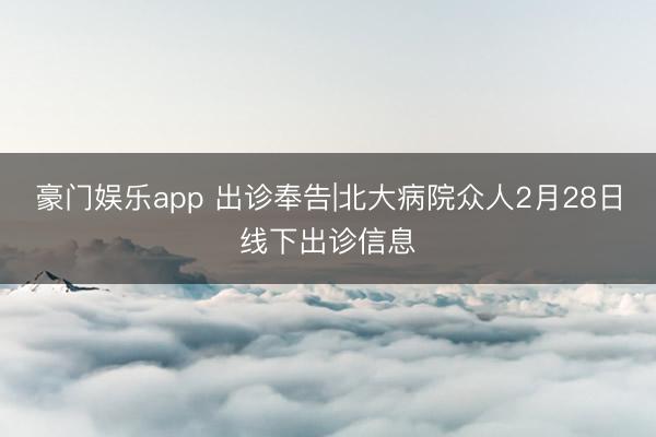 豪门娱乐app 出诊奉告|北大病院众人2月28日线下出诊信息