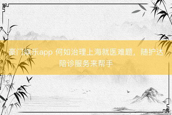 豪门娱乐app 何如治理上海就医难题,随护达陪诊服务来帮手