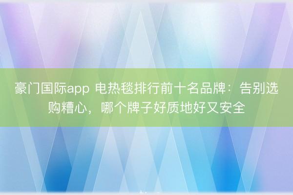 豪门国际app 电热毯排行前十名品牌：告别选购糟心，哪个牌子好质地好又安全
