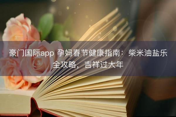 豪门国际app 孕妈春节健康指南：柴米油盐乐全攻略，吉祥过大年
