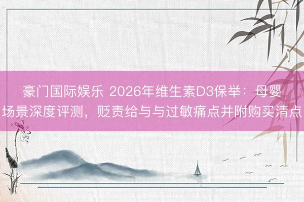 豪门国际娱乐 2026年维生素D3保举:母婴场景深度评测,贬责给与与过敏痛点并附购买清点