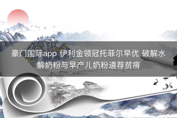 豪门国际app 伊利金领冠托菲尔早优 破解水解奶粉与早产儿奶粉遴荐贫瘠