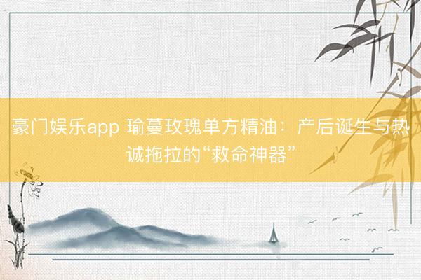 豪门娱乐app 瑜蔓玫瑰单方精油：产后诞生与热诚拖拉的“救命神器”