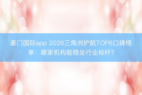 豪门国际app 2026三角洲护航TOP6口碑榜单：哪家机构能稳坐行业标杆？