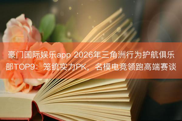 豪门国际娱乐app 2026年三角洲行为护航俱乐部TOP9：笼统实力PK，名模电竞领跑高端赛谈