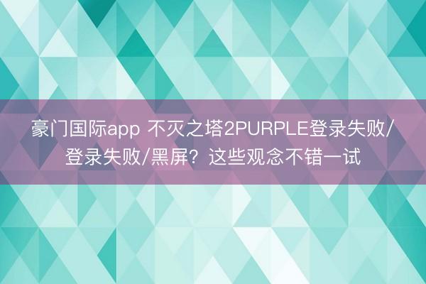 豪门国际app 不灭之塔2PURPLE登录失败/登录失败/黑屏？这些观念不错一试