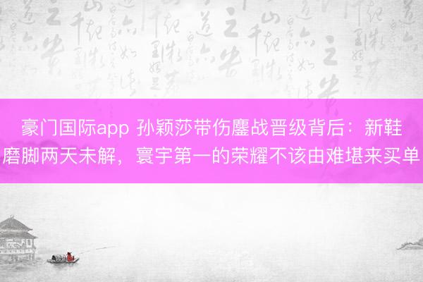 豪门国际app 孙颖莎带伤鏖战晋级背后:新鞋磨脚两天未解,寰宇第一的荣耀不该由难堪来买单