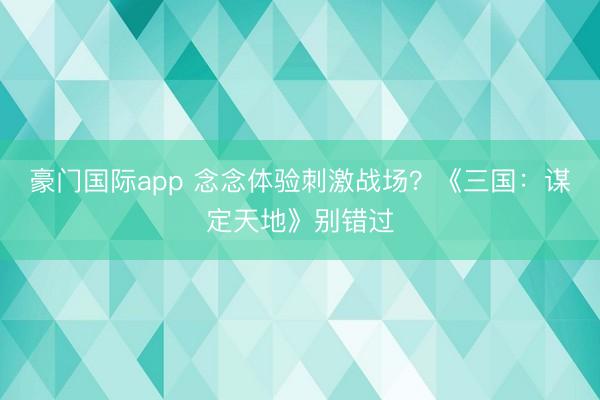 豪门国际app 念念体验刺激战场？《三国：谋定天地》别错过