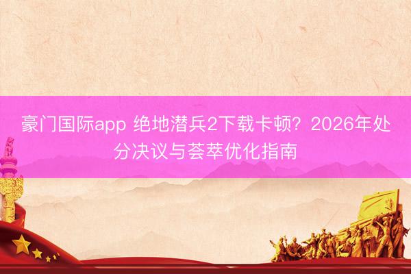 豪门国际app 绝地潜兵2下载卡顿？2026年处分决议与荟萃优化指南