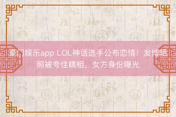 豪门娱乐app LOL神话选手公布恋情！发博晒照被夸佳耦相，女方身份曝光
