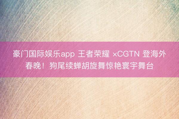 豪门国际娱乐app 王者荣耀 ×CGTN 登海外春晚!狗尾续蝉胡旋舞惊艳寰宇舞台
