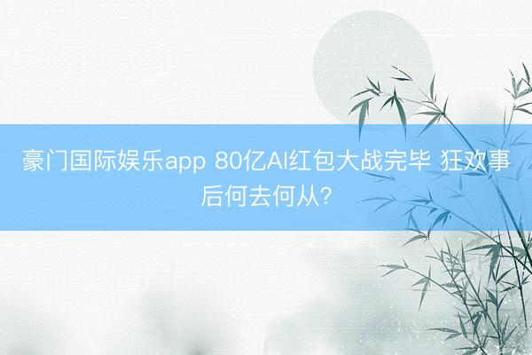 豪门国际娱乐app 80亿AI红包大战完毕 狂欢事后何去何从？