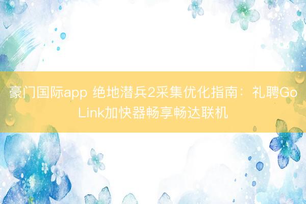 豪门国际app 绝地潜兵2采集优化指南:礼聘GoLink加快器畅享畅达联机