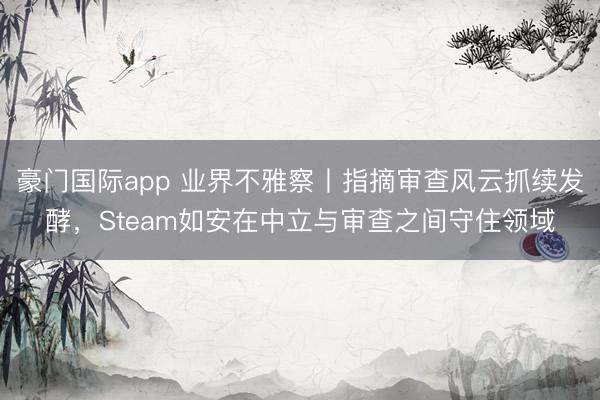 豪门国际app 业界不雅察丨指摘审查风云抓续发酵,Steam如安在中立与审查之间守住领域