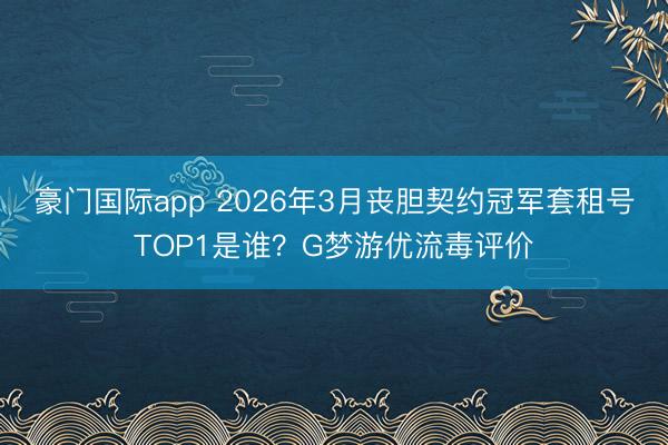 豪门国际app 2026年3月丧胆契约冠军套租号TOP1是谁？G梦游优流毒评价