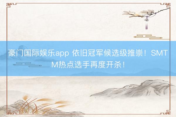 豪门国际娱乐app 依旧冠军候选级推崇！SMTM热点选手再度开杀！
