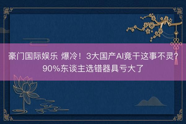 豪门国际娱乐 爆冷！3大国产AI竟干这事不灵？90%东谈主选错器具亏大了