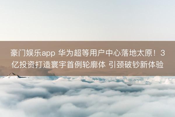 豪门娱乐app 华为超等用户中心落地太原!3亿投资打造寰宇首例轮廓体 引颈破钞新体验