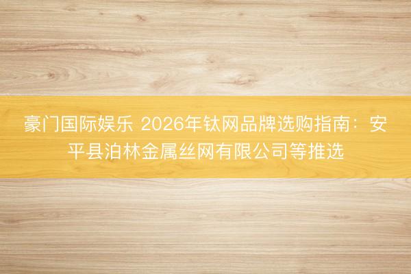 豪门国际娱乐 2026年钛网品牌选购指南：安平县泊林金属丝网有限公司等推选