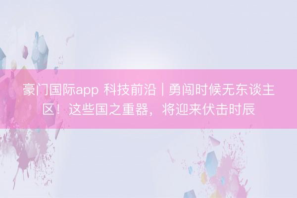 豪门国际app 科技前沿 | 勇闯时候无东谈主区！这些国之重器，将迎来伏击时辰
