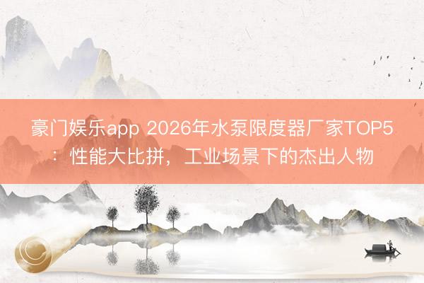 豪门娱乐app 2026年水泵限度器厂家TOP5:性能大比拼,工业场景下的杰出人物