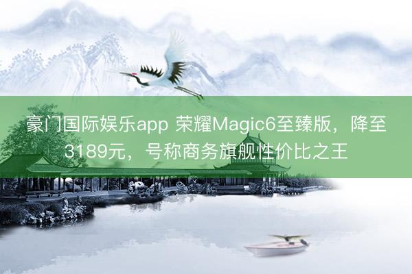 豪门国际娱乐app 荣耀Magic6至臻版,降至3189元,号称商务旗舰性价比之王