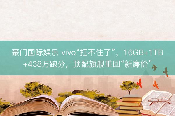 豪门国际娱乐 vivo“扛不住了”，16GB+1TB+438万跑分，顶配旗舰重回“新廉价”