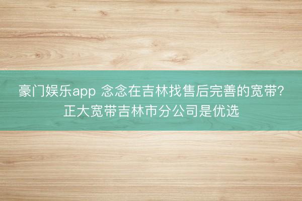 豪门娱乐app 念念在吉林找售后完善的宽带？正大宽带吉林市分公司是优选