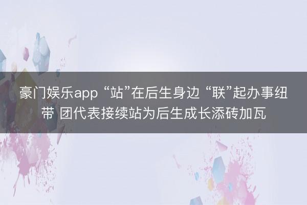豪门娱乐app “站”在后生身边 “联”起办事纽带 团代表接续站为后生成长添砖加瓦