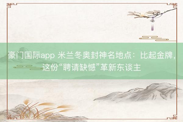 豪门国际app 米兰冬奥封神名地点：比起金牌，这份“聘请缺憾”革新东谈主