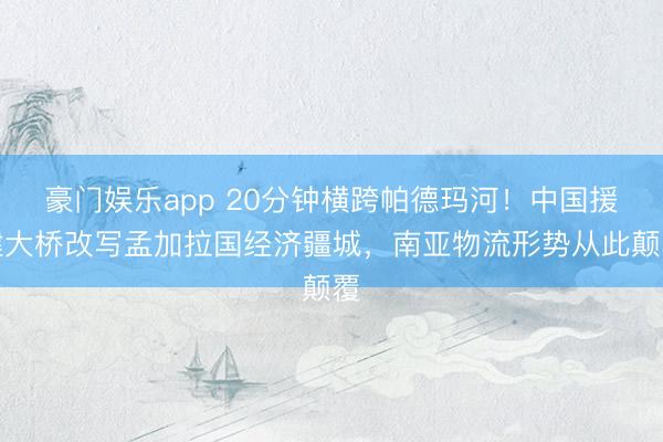 豪门娱乐app 20分钟横跨帕德玛河！中国援建大桥改写孟加拉国经济疆城，南亚物流形势从此颠覆