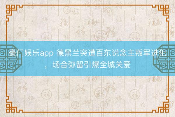 豪门娱乐app 德黑兰突遭百东说念主叛军进犯，场合弥留引爆全城关爱