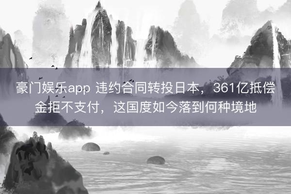 豪门娱乐app 违约合同转投日本，361亿抵偿金拒不支付，这国度如今落到何种境地