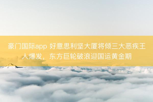 豪门国际app 好意思利坚大厦将倾三大恶疾王人爆发，东方巨轮破浪迎国运黄金期