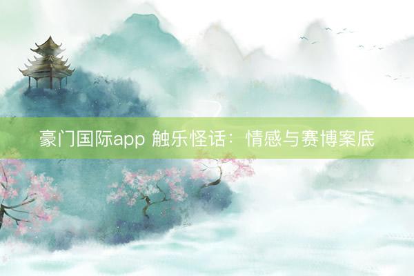豪门国际app 触乐怪话：情感与赛博案底